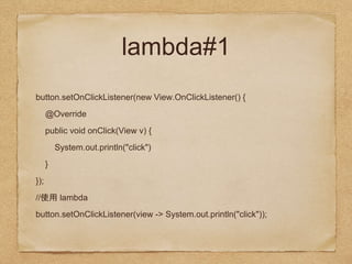 lambda#1
button.setOnClickListener(new View.OnClickListener() {
@Override
public void onClick(View v) {
System.out.println("click")
}
});
// lambda
button.setOnClickListener(view -> System.out.println("click"));
 