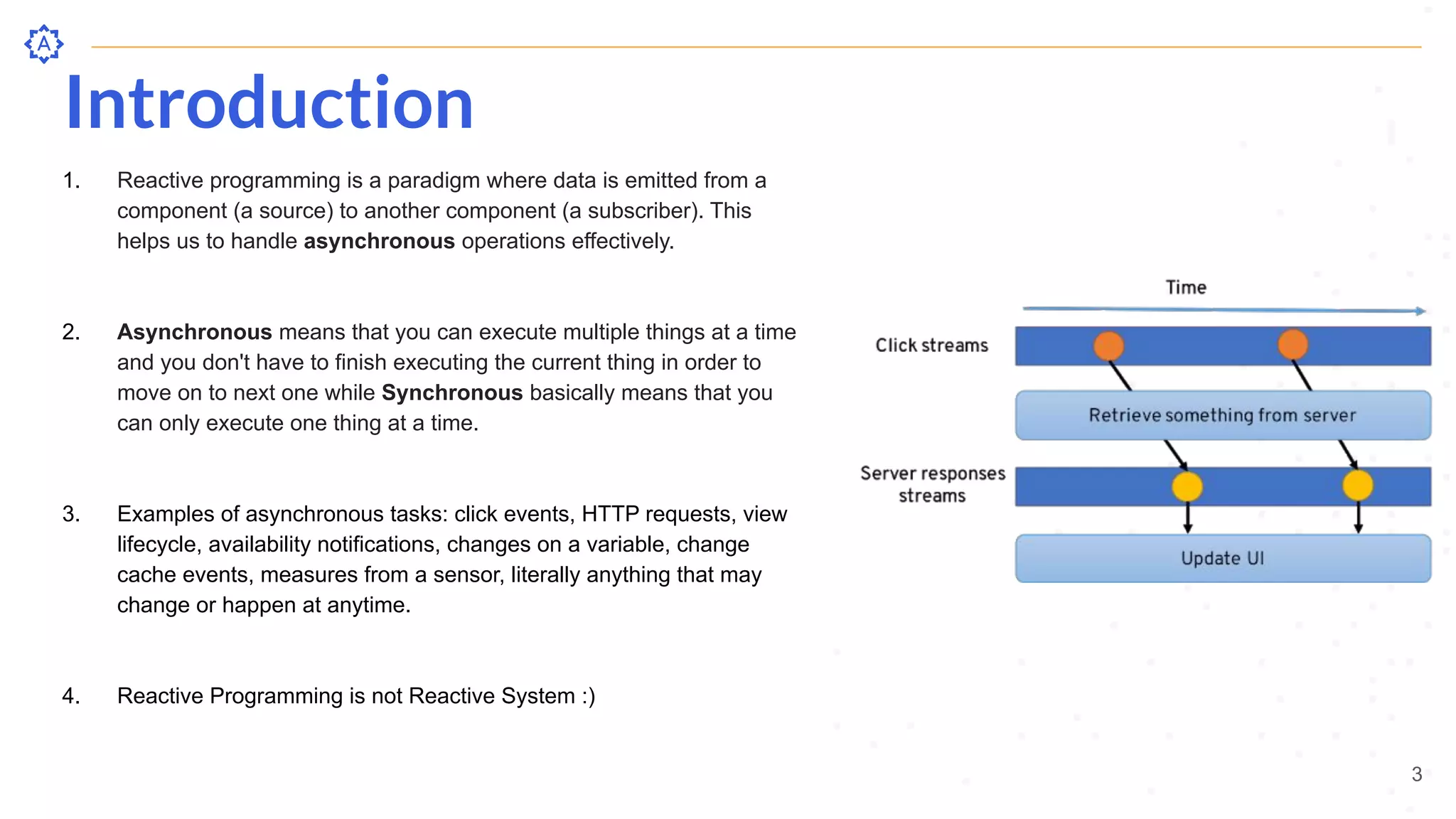 Introduction
3
1. Reactive programming is a paradigm where data is emitted from a
component (a source) to another component (a subscriber). This
helps us to handle asynchronous operations effectively.
2. Asynchronous means that you can execute multiple things at a time
and you don't have to finish executing the current thing in order to
move on to next one while Synchronous basically means that you
can only execute one thing at a time.
3. Examples of asynchronous tasks: click events, HTTP requests, view
lifecycle, availability notifications, changes on a variable, change
cache events, measures from a sensor, literally anything that may
change or happen at anytime.
4. Reactive Programming is not Reactive System :)
 