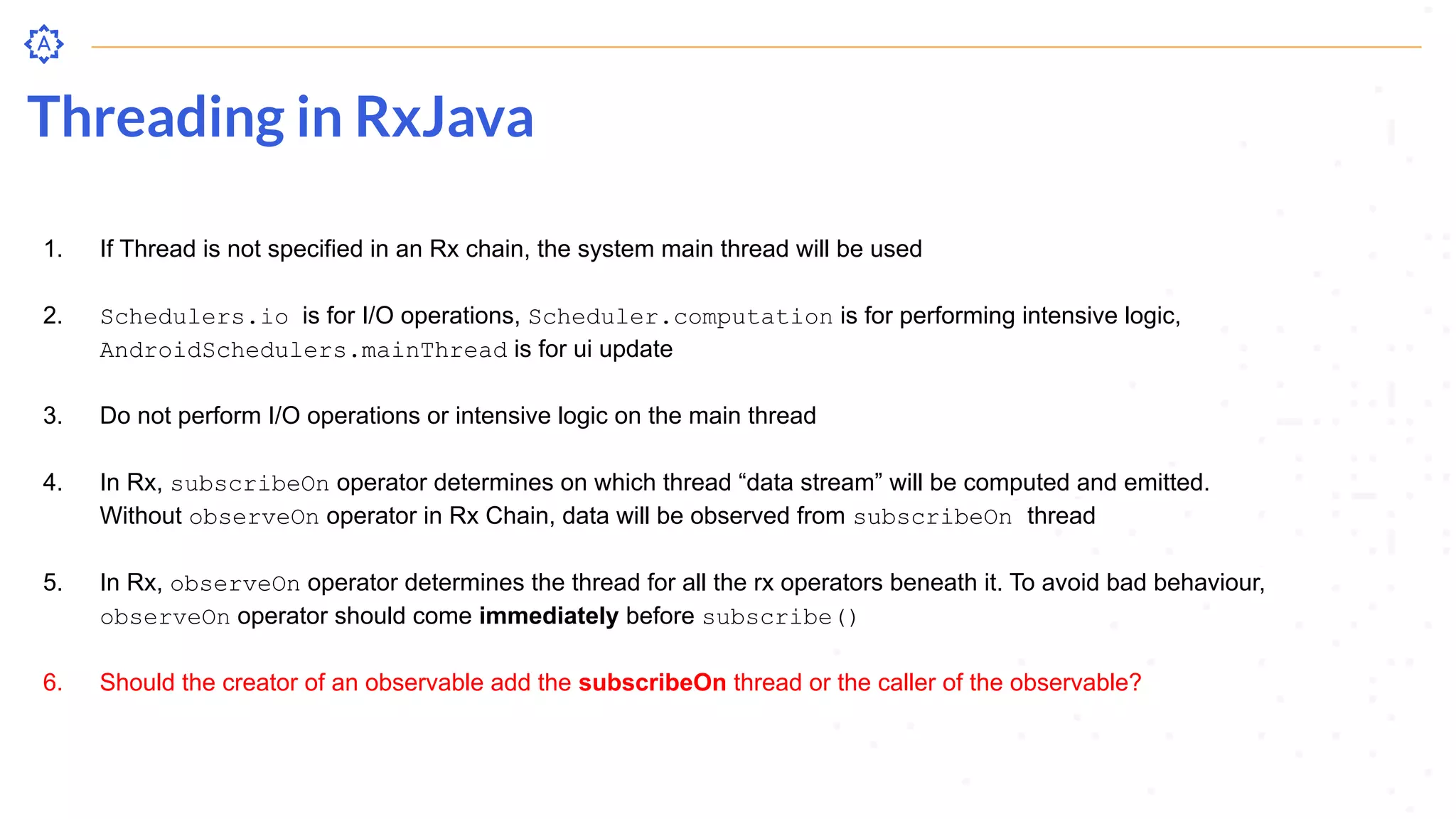 Threading in RxJava
1. If Thread is not specified in an Rx chain, the system main thread will be used
2. Schedulers.io is for I/O operations, Scheduler.computation is for performing intensive logic,
AndroidSchedulers.mainThread is for ui update
3. Do not perform I/O operations or intensive logic on the main thread
4. In Rx, subscribeOn operator determines on which thread “data stream” will be computed and emitted.
Without observeOn operator in Rx Chain, data will be observed from subscribeOn thread
5. In Rx, observeOn operator determines the thread for all the rx operators beneath it. To avoid bad behaviour,
observeOn operator should come immediately before subscribe()
6. Should the creator of an observable add the subscribeOn thread or the caller of the observable?
 