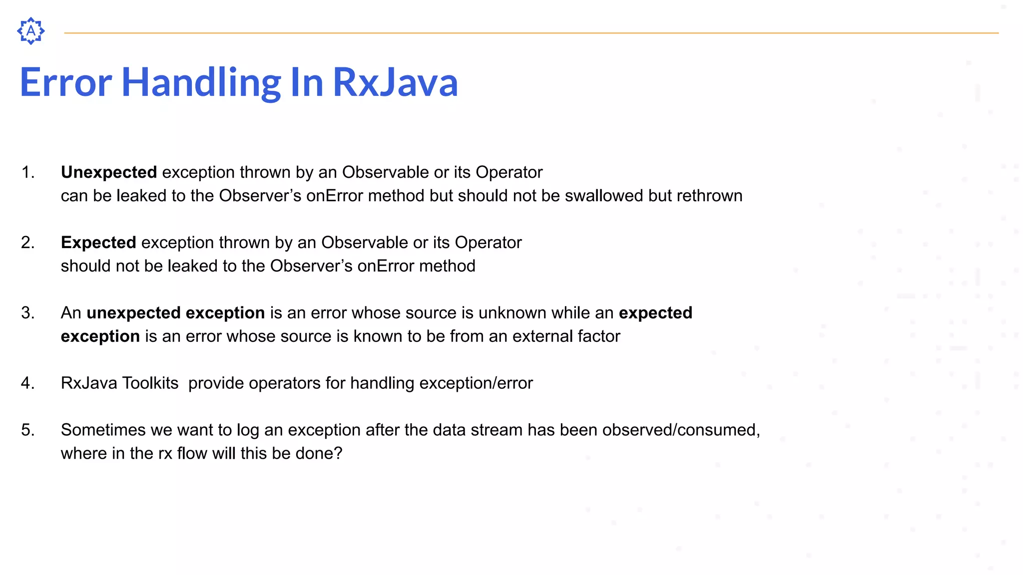 Error Handling In RxJava
1. Unexpected exception thrown by an Observable or its Operator
can be leaked to the Observer’s onError method but should not be swallowed but rethrown
2. Expected exception thrown by an Observable or its Operator
should not be leaked to the Observer’s onError method
3. An unexpected exception is an error whose source is unknown while an expected
exception is an error whose source is known to be from an external factor
4. RxJava Toolkits provide operators for handling exception/error
5. Sometimes we want to log an exception after the data stream has been observed/consumed,
where in the rx flow will this be done?
 