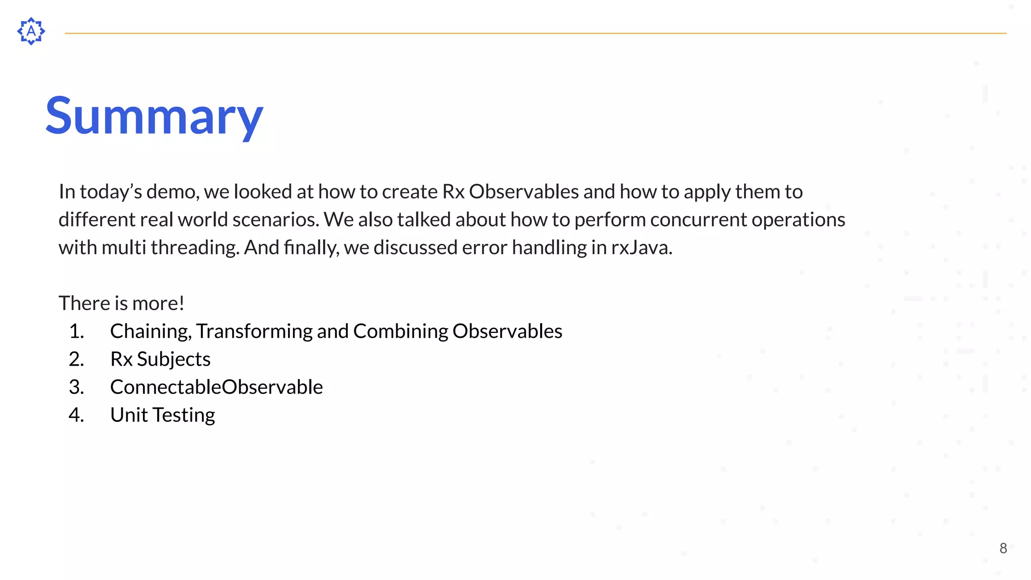 Summary
In today’s demo, we looked at how to create Rx Observables and how to apply them to
different real world scenarios. We also talked about how to perform concurrent operations
with multi threading. And ﬁnally, we discussed error handling in rxJava.
There is more!
1. Chaining, Transforming and Combining Observables
2. Rx Subjects
3. ConnectableObservable
4. Unit Testing
8
 