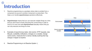 Introduction
3
1. Reactive programming is a paradigm where data is emitted from a
component (a source) to another component (a subscriber). This
helps us to handle asynchronous operations effectively.
2. Asynchronous means that you can execute multiple things at a time
and you don't have to finish executing the current thing in order to
move on to next one while Synchronous basically means that you
can only execute one thing at a time.
3. Examples of asynchronous tasks: click events, HTTP requests, view
lifecycle, availability notifications, changes on a variable, change
cache events, measures from a sensor, literally anything that may
change or happen at anytime.
4. Reactive Programming is not Reactive System :)
 
