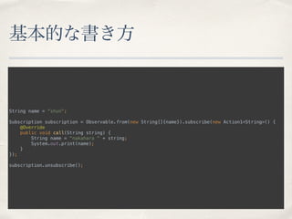 基本的な書き方
String name = “shun";
 
Subscription subscription = Observable.from(new String[]{name}).subscribe(new Action1<String>() { 
@Override 
public void call(String string) { 
String name = "nakahara " + string; 
System.out.print(name); 
} 
});
 
subscription.unsubscribe();
 