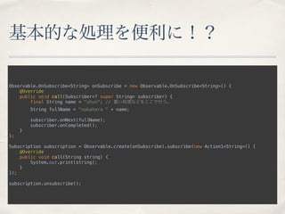 基本的な処理を便利に！？
Observable.OnSubscribe<String> onSubscribe = new Observable.OnSubscribe<String>() { 
@Override 
public void call(Subscriber<? super String> subscriber) { 
final String name = "shun"; // 重い処理などをここで行う。 
String fullName = "nakahara " + name; 
 
subscriber.onNext(fullName); 
subscriber.onCompleted(); 
} 
};
 
Subscription subscription = Observable.create(onSubscribe).subscribe(new Action1<String>() { 
@Override 
public void call(String string) { 
System.out.print(string); 
} 
});
 
subscription.unsubscribe();
 