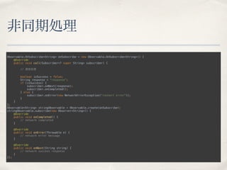 非同期処理
Observable.OnSubscribe<String> onSubscribe = new Observable.OnSubscribe<String>() { 
@Override 
public void call(Subscriber<? super String> subscriber) { 
 
// 通信処理 
 
boolean isSuccess = false; 
String response = "response"; 
if (isSuccess) { 
subscriber.onNext(response); 
subscriber.onCompleted(); 
} else { 
subscriber.onError(new NetworkErrorException("connect error")); 
} 
} 
}; 
Observable<String> stringObservable = Observable.create(onSubscribe); 
stringObservable.subscribe(new Observer<String>() { 
@Override 
public void onCompleted() { 
// network completed 
} 
 
@Override 
public void onError(Throwable e) { 
// network error message 
} 
 
@Override 
public void onNext(String string) { 
// network success response 
} 
});
 