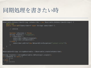 同期処理を書きたい時
Observable.OnSubscribe<String> onSubscribe = new Observable.OnSubscribe<String>() { 
@Override 
public void call(Subscriber<? super String> subscriber) { 
 
// 通信処理 
 
boolean isSuccess = false; 
String response = "response"; 
if (isSuccess) { 
subscriber.onNext(response); 
subscriber.onCompleted(); 
} else { 
subscriber.onError(new NetworkErrorException("connect error")); 
} 
} 
}; 
 
Observable<String> stringObservable = Observable.create(onSubscribe); 
 
String response = stringObservable.toBlocking().single(); 
if (response == null) { 
// error 
} else { 
// success 
}
 