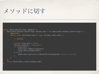 メソッドに切す
public Observable<String> request() { 
Observable.OnSubscribe<String> onSubscribe = new Observable.OnSubscribe<String>() { 
@Override 
public void call(Subscriber<? super String> subscriber) { 
 
// 通信処理 
 
boolean isSuccess = false; 
String response = "response"; 
if (isSuccess) { 
subscriber.onNext(response); 
subscriber.onCompleted(); 
} else { 
subscriber.onError(new NetworkErrorException("connect error")); 
} 
} 
}; 
return Observable.create(onSubscribe); 
}
 
