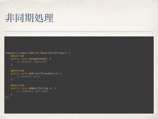 非同期処理
request().subscribe(new Observer<String>() { 
@Override 
public void onCompleted() { 
// network completed 
} 
 
@Override 
public void onError(Throwable e) { 
// network error 
} 
 
@Override 
public void onNext(String s) { 
// response call back 
} 
});
 
