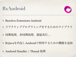 RxAndroid
✤ Reactive Extensions Android
✤ リアクティブプログラミングをするためのライブラリ
✤ 同期処理、非同期処理、遅延実行…
✤ RxJavaを内包しAndroidで利用するための機能を追加
✤ Android Handler / Thread 処理
 