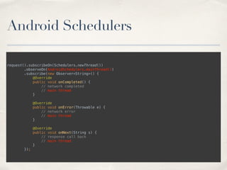 Android Schedulers
request().subscribeOn(Schedulers.newThread()) 
.observeOn(AndroidSchedulers.mainThread()) 
.subscribe(new Observer<String>() { 
@Override 
public void onCompleted() { 
// network completed
// main thread 
} 
 
@Override 
public void onError(Throwable e) { 
// network error 
// main thread 
} 
 
@Override 
public void onNext(String s) { 
// response call back 
// main thread 
} 
});
 