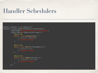 Handler Schedulers
Handler handler = new Handler(); 
request().subscribeOn(Schedulers.newThread()) 
.observeOn(HandlerScheduler.from(handler)) 
.subscribe(new Observer<String>() { 
@Override 
public void onCompleted() { 
// network completed 
// handler thread 
} 
 
@Override 
public void onError(Throwable e) { 
// network error 
// handler thread 
} 
 
@Override 
public void onNext(String s) { 
// response call back 
// handler thread 
} 
});
 