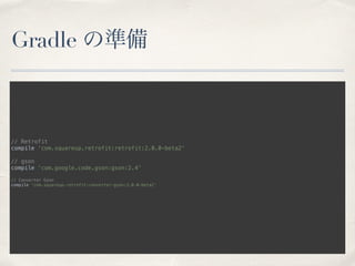 Gradle の準備
// Retrofit 
compile ‘com.squareup.retrofit:retrofit:2.0.0-beta2'
// gson 
compile ‘com.google.code.gson:gson:2.4'
// Converter Gson 
compile 'com.squareup.retrofit:converter-gson:2.0.0-beta2' 
 