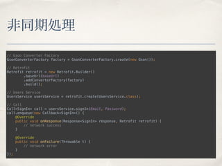 非同期処理
// Gson Converter Factory 
GsonConverterFactory factory = GsonConverterFactory.create(new Gson()); 
 
// Retrofit 
Retrofit retrofit = new Retrofit.Builder() 
.baseUrl(baseUrl) 
.addConverterFactory(factory) 
.build(); 
 
// Users Service 
UsersService usersService = retrofit.create(UsersService.class); 
 
// Call 
Call<SignIn> call = usersService.signIn(Email, Password); 
call.enqueue(new Callback<SignIn>() { 
@Override 
public void onResponse(Response<SignIn> response, Retrofit retrofit) { 
// network success 
} 
 
@Override 
public void onFailure(Throwable t) { 
// network error 
} 
});
 