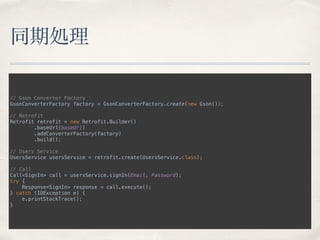 同期処理
// Gson Converter Factory 
GsonConverterFactory factory = GsonConverterFactory.create(new Gson()); 
 
// Retrofit 
Retrofit retrofit = new Retrofit.Builder() 
.baseUrl(baseUrl) 
.addConverterFactory(factory) 
.build(); 
 
// Users Service 
UsersService usersService = retrofit.create(UsersService.class); 
 
// Call 
Call<SignIn> call = usersService.signIn(Email, Password); 
try { 
Response<SignIn> response = call.execute(); 
} catch (IOException e) { 
e.printStackTrace(); 
}
 