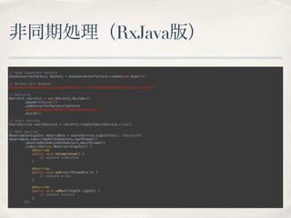 非同期処理（RxJava版）
// Gson Converter Factory 
GsonConverterFactory factory = GsonConverterFactory.create(new Gson()); 
 
// RxJava Call Adapter 
RxJavaCallAdapterFactory adapterFactory = RxJavaCallAdapterFactory.create(); 
 
// Retrofit 
Retrofit retrofit = new Retrofit.Builder() 
.baseUrl(baseUrl) 
.addConverterFactory(factory) 
.addCallAdapterFactory(adapterFactory) 
.build(); 
 
// Users Service 
UsersService usersService = retrofit.create(UsersService.class); 
 
// User Service 
Observable<SignIn> observable = usersService.signIn(Email, Password); 
observable.subscribeOn(Schedulers.newThread()) 
.observeOn(AndroidSchedulers.mainThread()) 
.subscribe(new Observer<SignIn>() { 
@Override 
public void onCompleted() { 
// network completed 
} 
 
@Override 
public void onError(Throwable e) { 
// network error 
} 
 
@Override 
public void onNext(SignIn signIn) { 
// network success 
} 
});
 