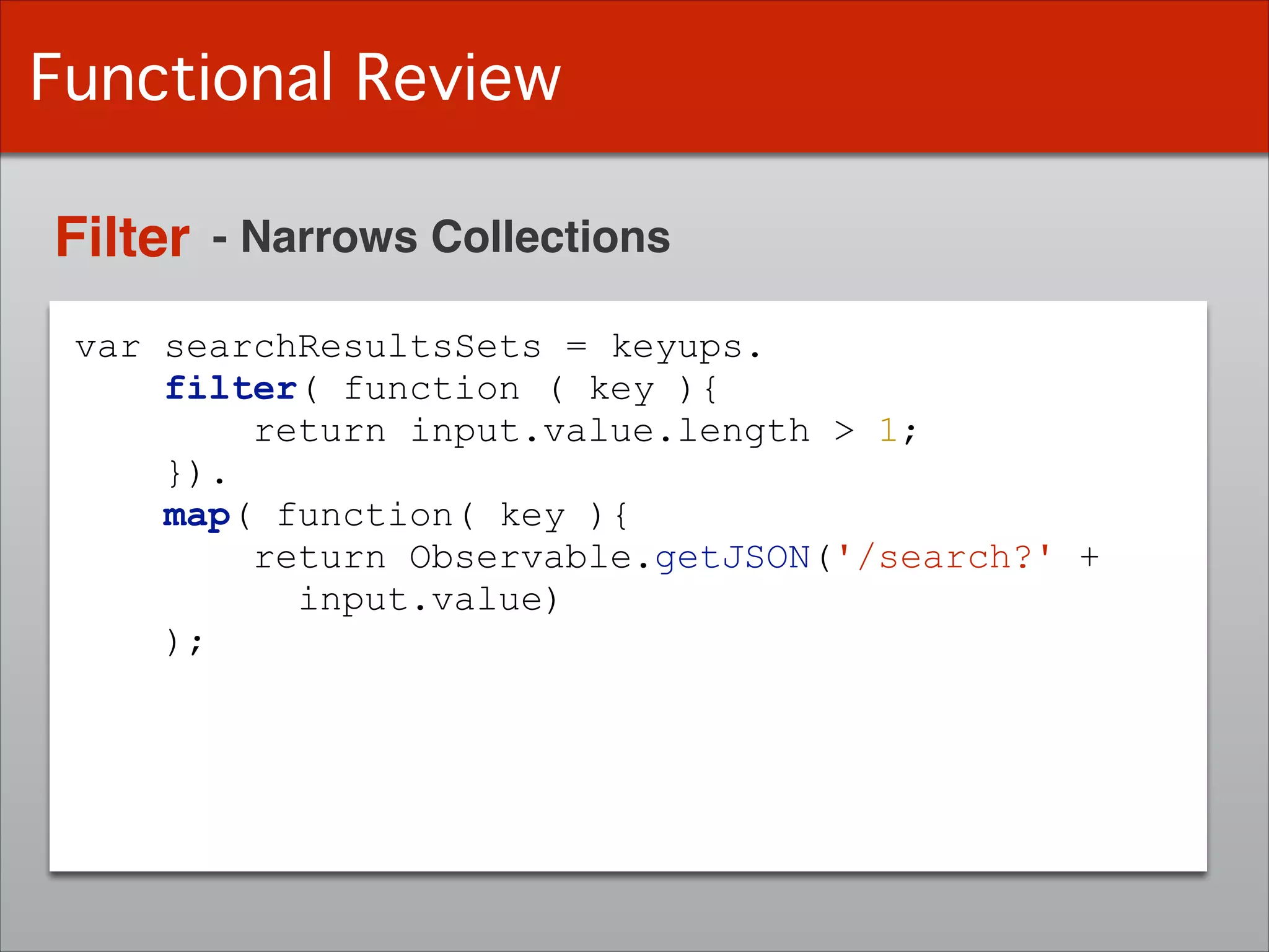 var searchResultsSets = keyups.
filter( function ( key ){
return input.value.length > 1;
}).
map( function( key ){
return Observable.getJSON('/search?' +
input.value)
);
Functional Review
Filter - Narrows Collections
 