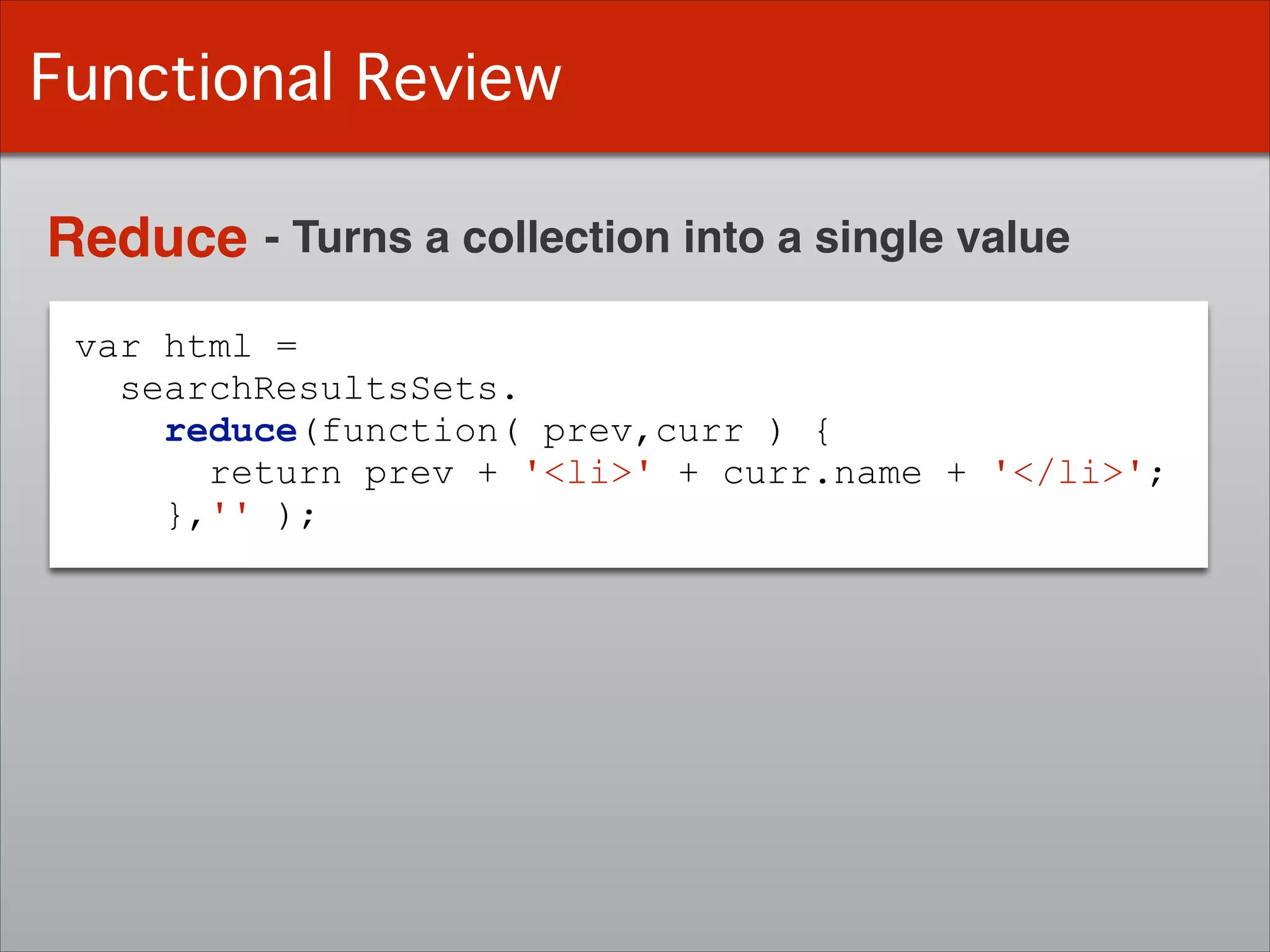 var html =
searchResultsSets.
reduce(function( prev,curr ) {
return prev + '<li>' + curr.name + '</li>';
},'' );
Functional Review
Reduce - Turns a collection into a single value
 