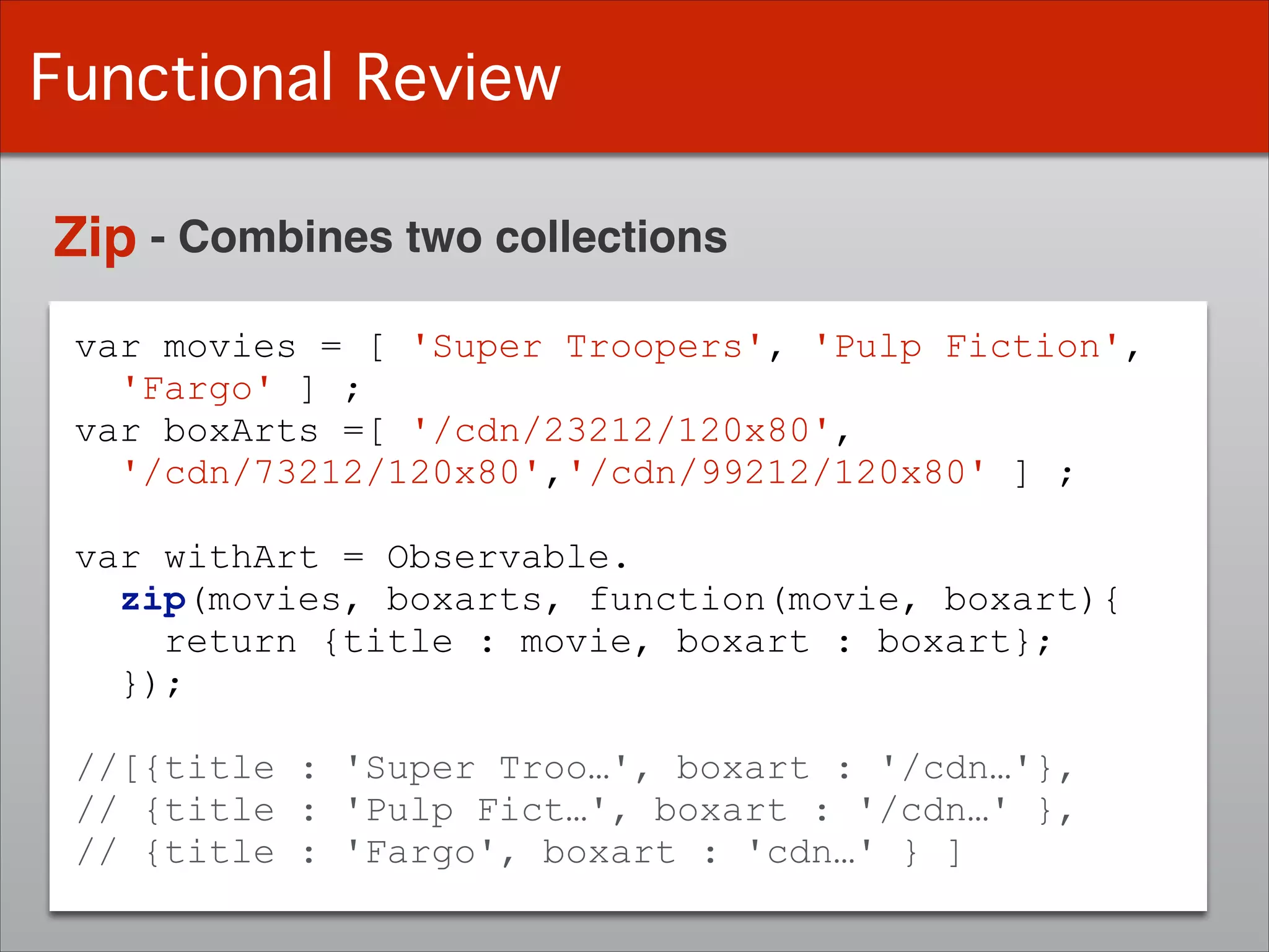 Functional Review
Zip - Combines two collections
var movies = [ 'Super Troopers', 'Pulp Fiction',
'Fargo' ] ;
var boxArts =[ '/cdn/23212/120x80',
'/cdn/73212/120x80','/cdn/99212/120x80' ] ;
!
var withArt = Observable.
zip(movies, boxarts, function(movie, boxart){
return {title : movie, boxart : boxart};
});
!
//[{title : 'Super Troo…', boxart : '/cdn…'},
// {title : 'Pulp Fict…', boxart : '/cdn…' },
// {title : 'Fargo', boxart : 'cdn…' } ]
 