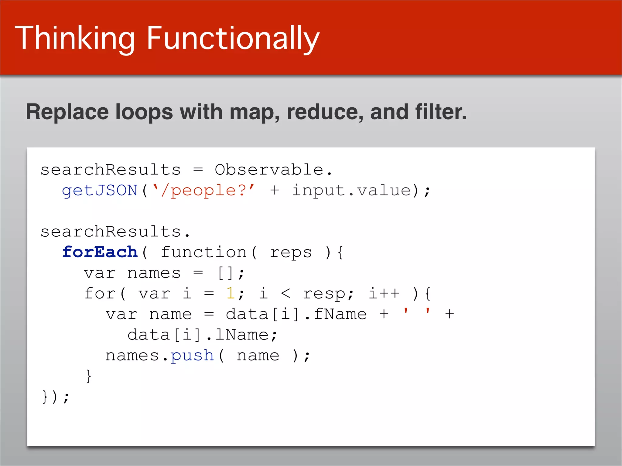 Thinking Functionally
Replace loops with map, reduce, and ﬁlter.
searchResults = Observable.
getJSON(‘/people?’ + input.value);
!
searchResults.
forEach( function( reps ){
var names = [];
for( var i = 1; i < resp; i++ ){
var name = data[i].fName + ' ' +
data[i].lName;
names.push( name );
}
});
 