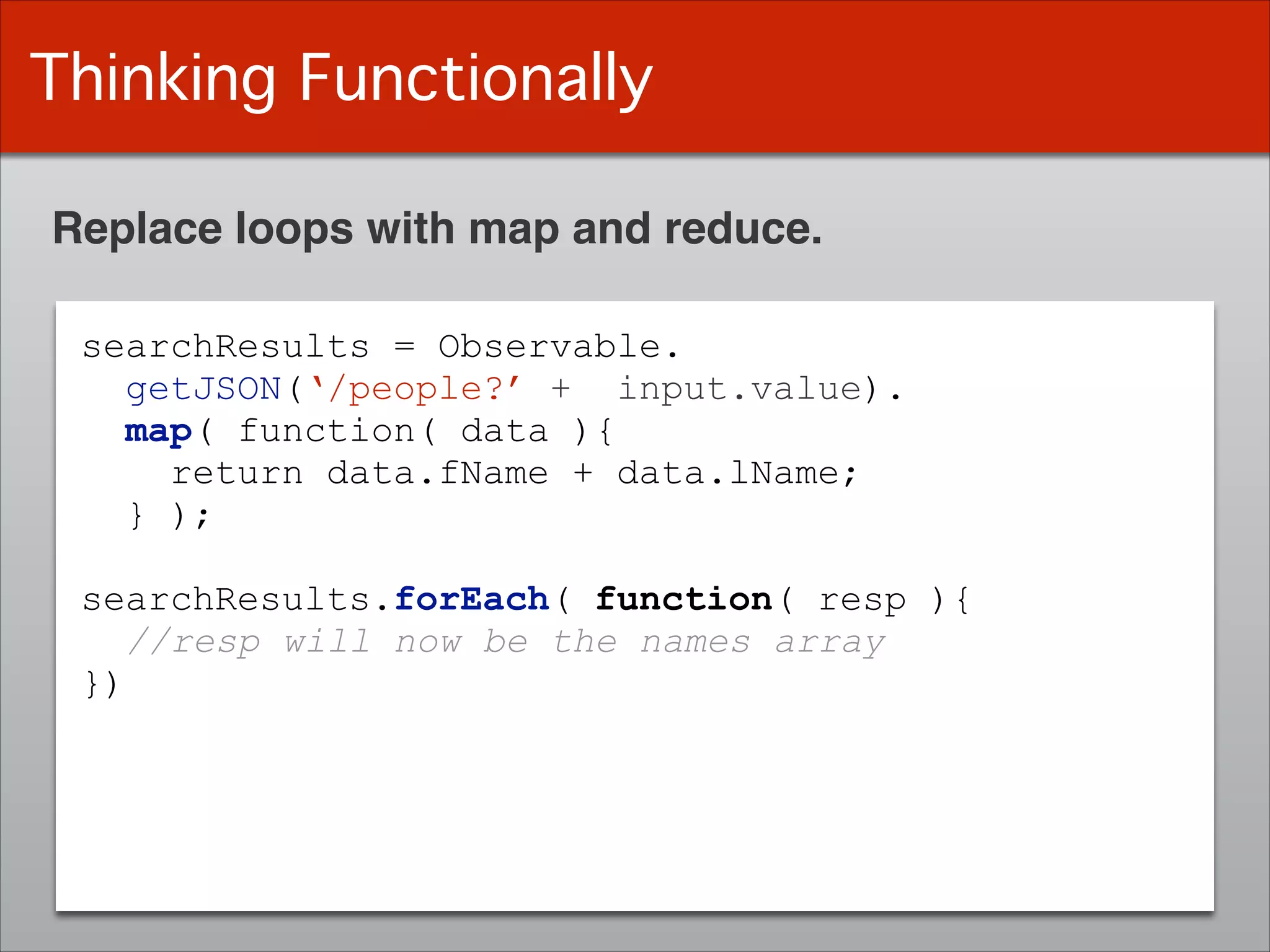 Thinking Functionally
Replace loops with map and reduce.
searchResults = Observable.
getJSON(‘/people?’ + input.value).
map( function( data ){
return data.fName + data.lName;
} );
!
searchResults.forEach( function( resp ){
//resp will now be the names array
})
 