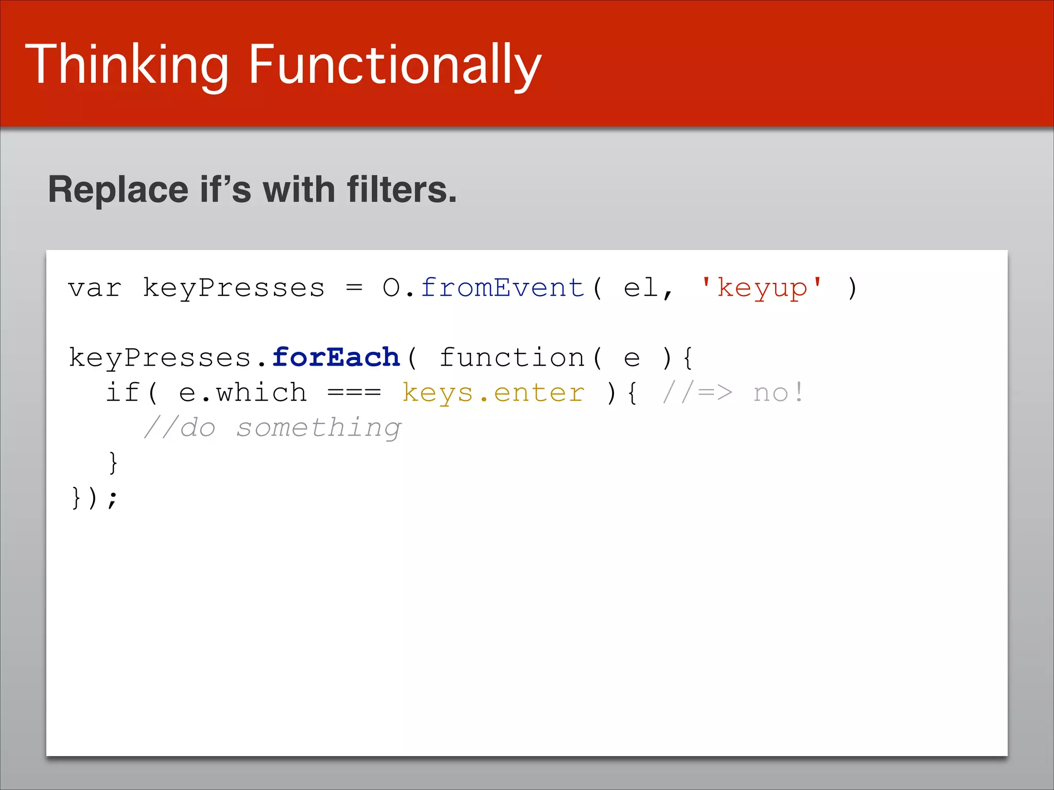 Thinking Functionally
Replace if’s with ﬁlters.
var keyPresses = O.fromEvent( el, 'keyup' )
!
keyPresses.forEach( function( e ){
if( e.which === keys.enter ){ //=> no!
//do something
}
});
 