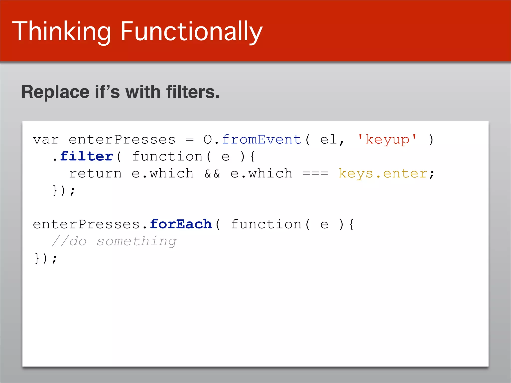 Thinking Functionally
Replace if’s with ﬁlters.
var enterPresses = O.fromEvent( el, 'keyup' )
.filter( function( e ){
return e.which && e.which === keys.enter;
});
!
enterPresses.forEach( function( e ){
//do something
});
 