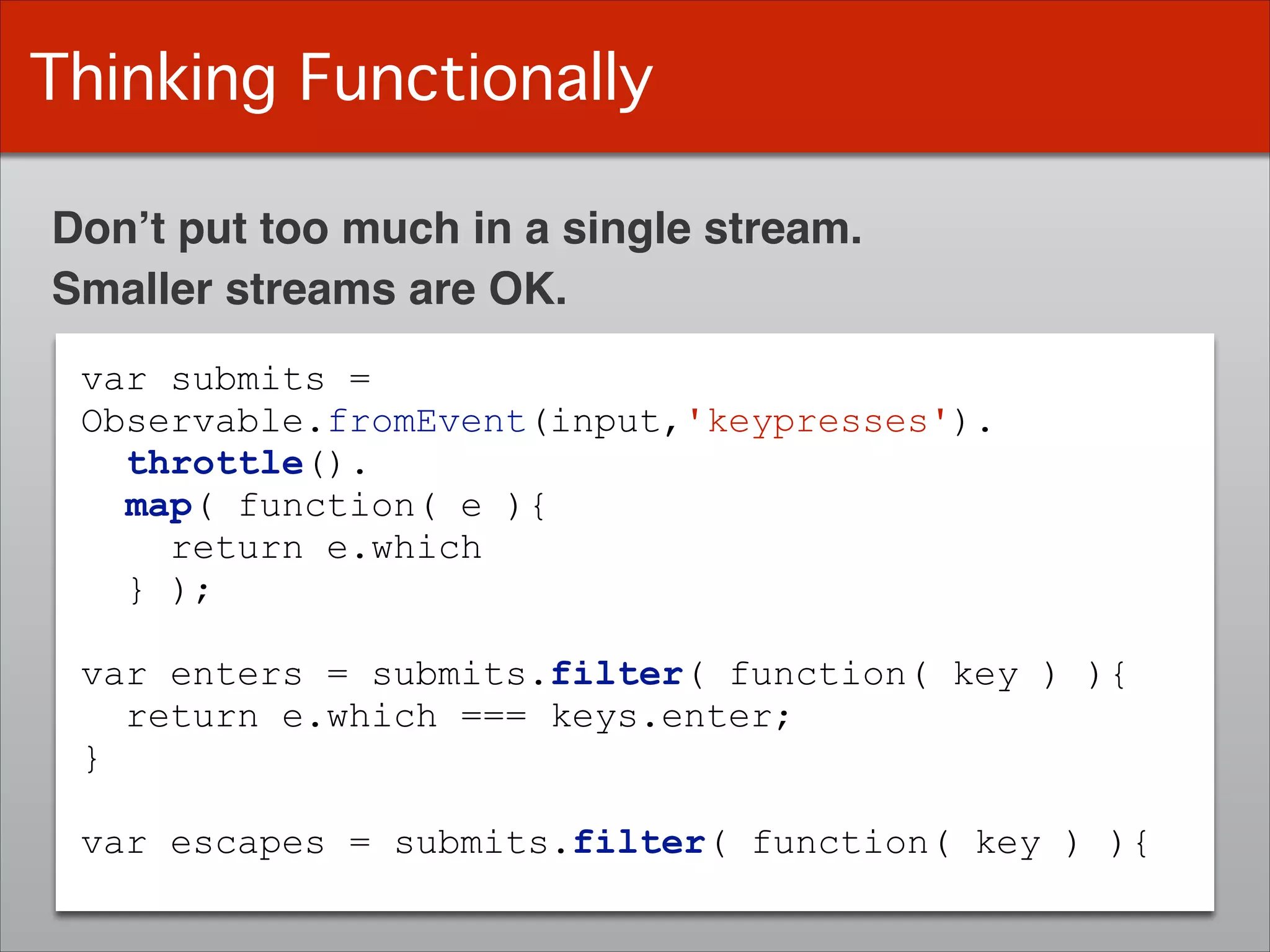 Thinking Functionally
var submits =
Observable.fromEvent(input,'keypresses').
throttle().
map( function( e ){
return e.which
} );
!
var enters = submits.filter( function( key ) ){
return e.which === keys.enter;
}
!
var escapes = submits.filter( function( key ) ){
Don’t put too much in a single stream.
Smaller streams are OK.
 