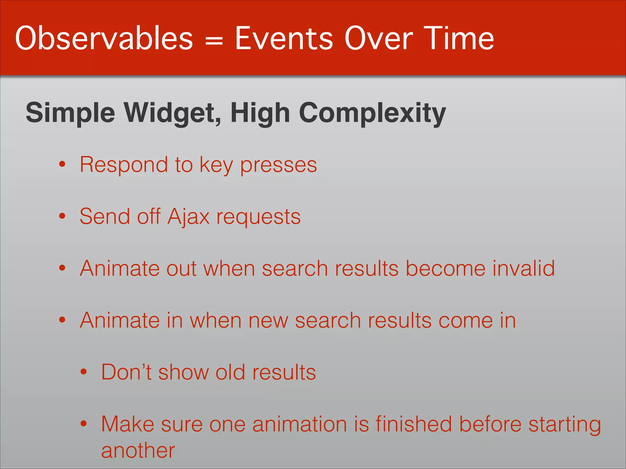 Observables = Events Over Time
Simple Widget, High Complexity
• Respond to key presses
• Send off Ajax requests
• Animate out when search results become invalid
• Animate in when new search results come in
• Don’t show old results
• Make sure one animation is ﬁnished before starting  
another
 