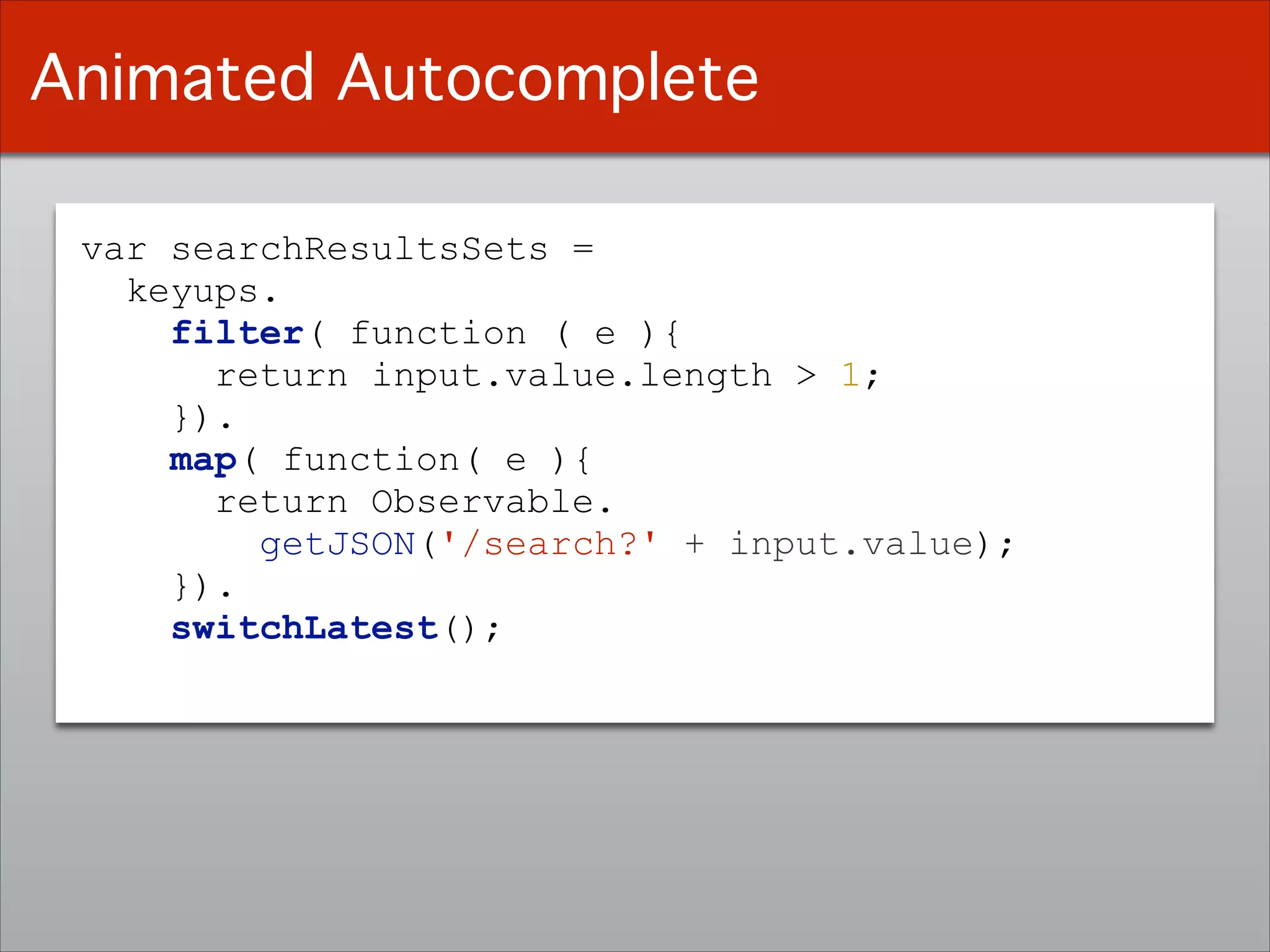 var searchResultsSets =
keyups.
filter( function ( e ){
return input.value.length > 1;
}).
map( function( e ){
return Observable.
getJSON('/search?' + input.value);
}).
switchLatest();
Animated Autocomplete
 