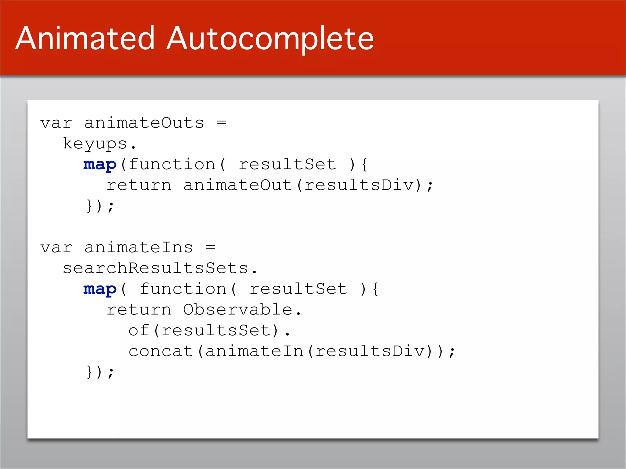 var animateOuts =
keyups.
map(function( resultSet ){
return animateOut(resultsDiv);
});
!
var animateIns =
searchResultsSets.
map( function( resultSet ){
return Observable.
of(resultsSet).
concat(animateIn(resultsDiv));
});
Animated Autocomplete
 