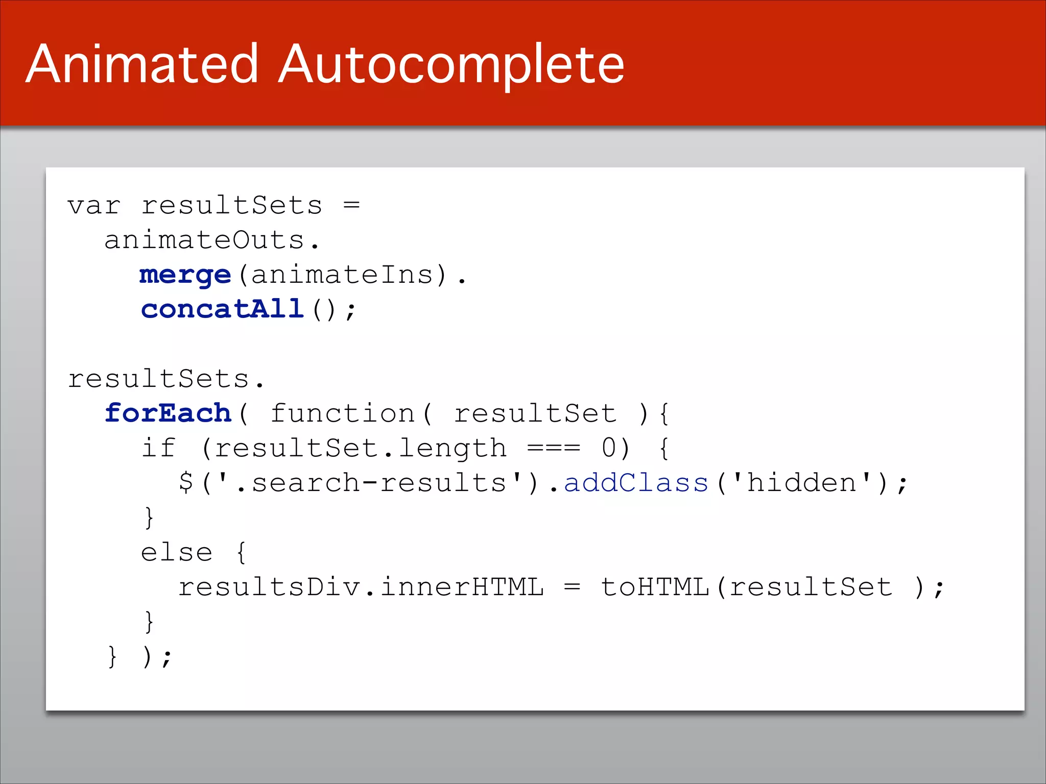var resultSets =
animateOuts.
merge(animateIns).
concatAll();
!
resultSets. 
forEach( function( resultSet ){
if (resultSet.length === 0) {
$('.search-results').addClass('hidden');
}
else {
resultsDiv.innerHTML = toHTML(resultSet );
}
} );
Animated Autocomplete
 