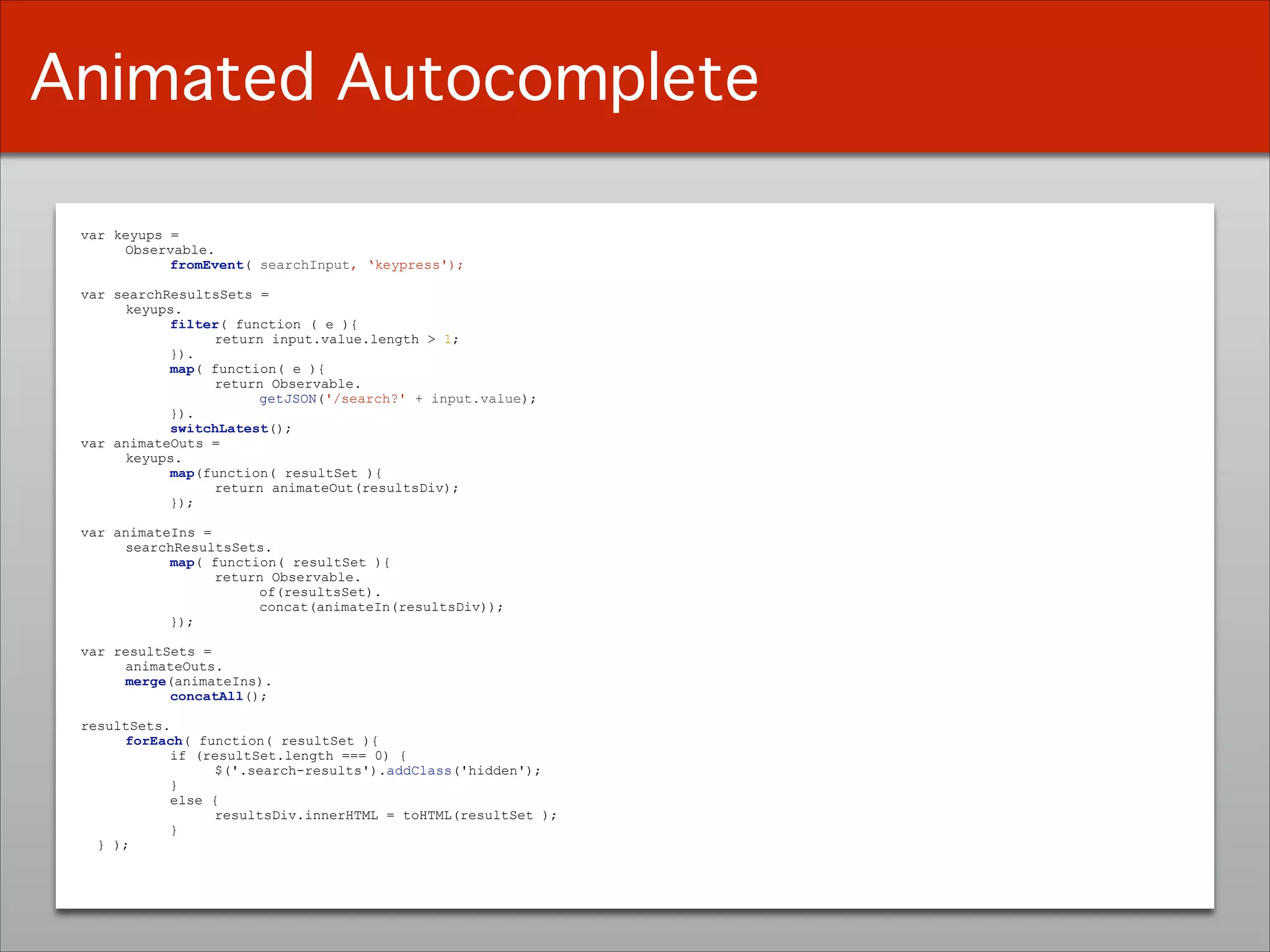 var keyups =
Observable.
fromEvent( searchInput, ‘keypress');
!var searchResultsSets =
keyups.
filter( function ( e ){
return input.value.length > 1;
}).
map( function( e ){
return Observable.
getJSON('/search?' + input.value);
}).
switchLatest();
var animateOuts =
keyups.
map(function( resultSet ){
return animateOut(resultsDiv);
});
!var animateIns =
searchResultsSets.
map( function( resultSet ){
return Observable.
of(resultsSet).
concat(animateIn(resultsDiv));
});
!var resultSets =
animateOuts.
merge(animateIns).
concatAll();
!resultSets. 
forEach( function( resultSet ){
if (resultSet.length === 0) {
$('.search-results').addClass('hidden');
}
else {
resultsDiv.innerHTML = toHTML(resultSet );
}
} );
Animated Autocomplete
 