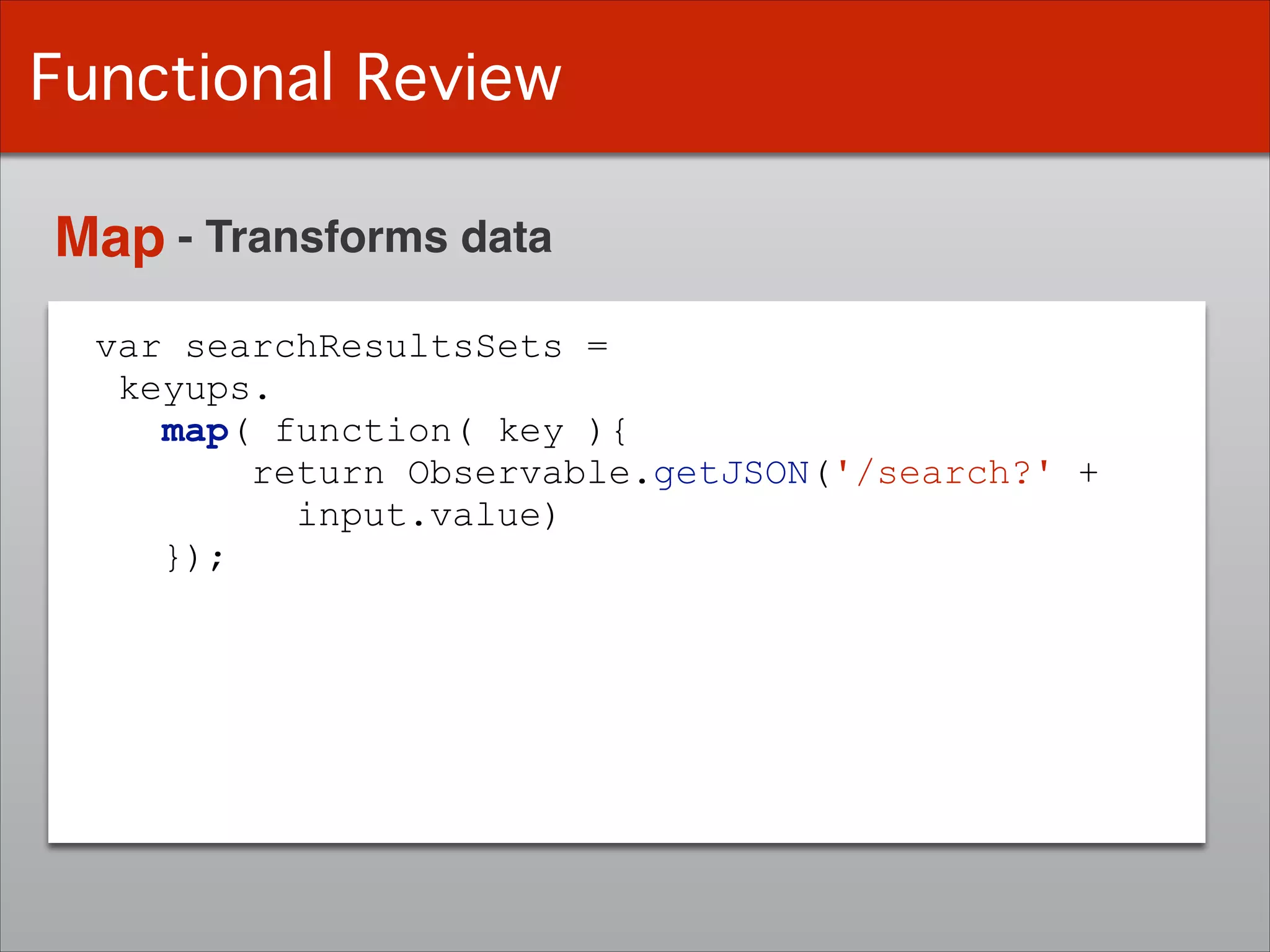 var searchResultsSets =
keyups.
map( function( key ){
return Observable.getJSON('/search?' +
input.value)
});
Functional Review
Map - Transforms data
 