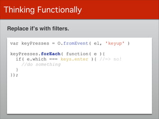 Thinking Functionally
Replace if’s with ﬁlters.
var keyPresses = O.fromEvent( el, 'keyup' )
!
keyPresses.forEach( function( e ){
if( e.which === keys.enter ){ //=> no!
//do something
}
});
 