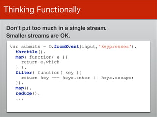 Thinking Functionally
Don’t put too much in a single stream.
var submits = O.fromEvent(input,'keypresses').
throttle().
map( function( e ){
return e.which
} ).
filter( function( key ){
return key === keys.enter || keys.escape;
}).
map().
reduce().
...
Smaller streams are OK.
 