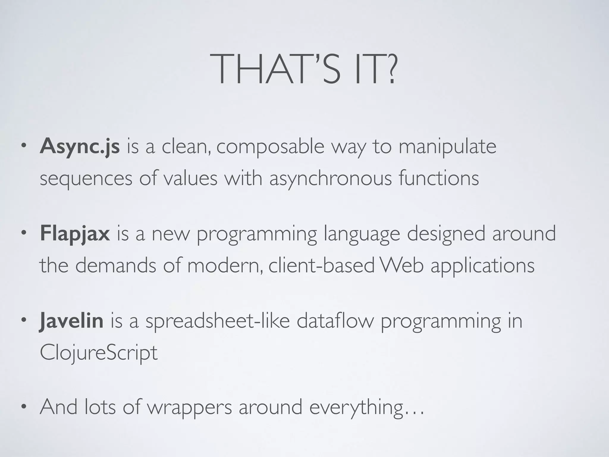 THAT’S IT?
• Async.js is a clean, composable way to manipulate
sequences of values with asynchronous functions	

• Flapjax is a new programming language designed around
the demands of modern, client-based Web applications	

• Javelin is a spreadsheet-like dataﬂow programming in
ClojureScript	

• And lots of wrappers around everything…
 