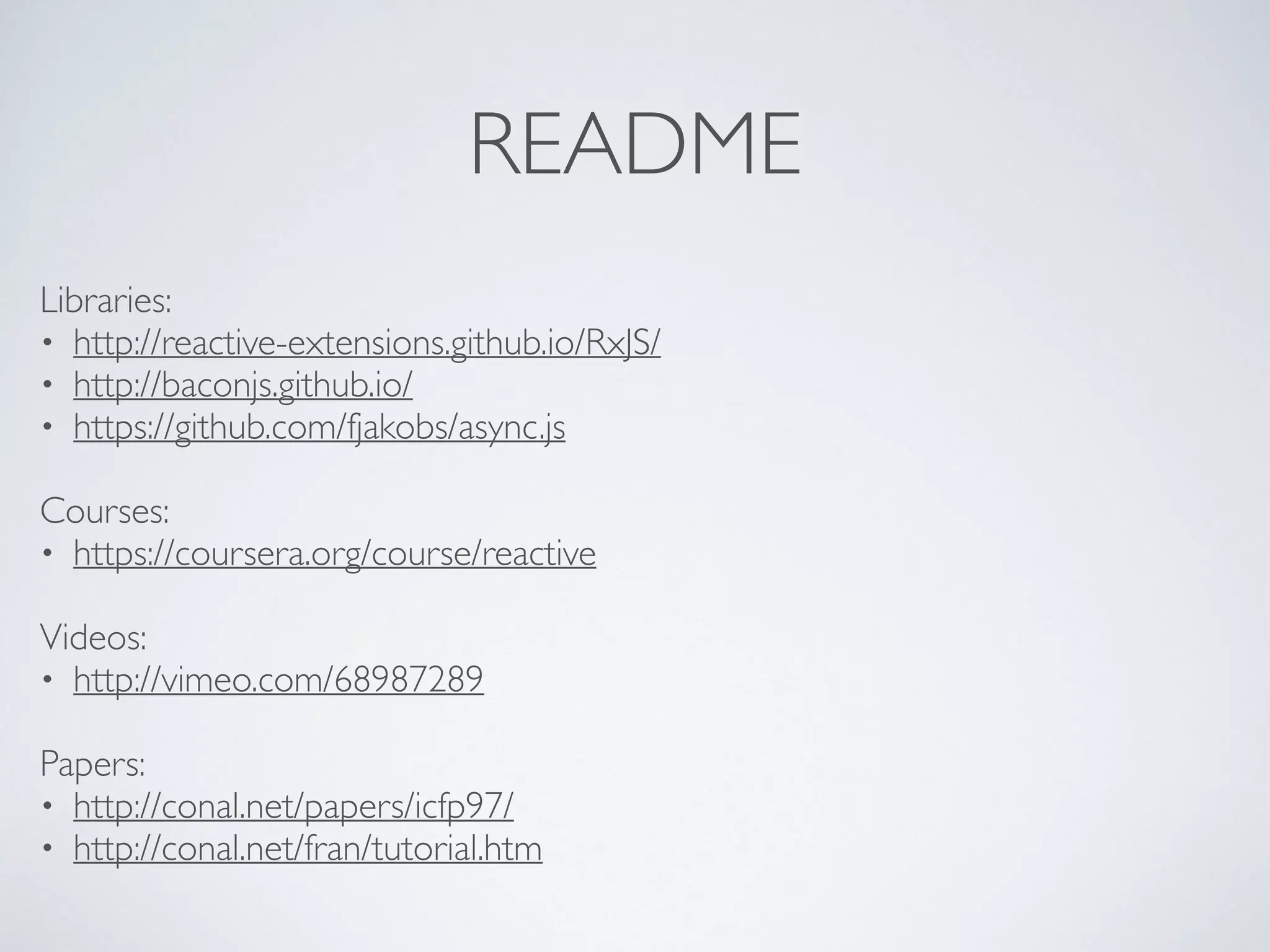 README
Libraries:	

• http://reactive-extensions.github.io/RxJS/	

• http://baconjs.github.io/	

• https://github.com/fjakobs/async.js	

!
Courses:	

• https://coursera.org/course/reactive	

!
Videos:	

• http://vimeo.com/68987289	

!
Papers:	

• http://conal.net/papers/icfp97/	

• http://conal.net/fran/tutorial.htm
 