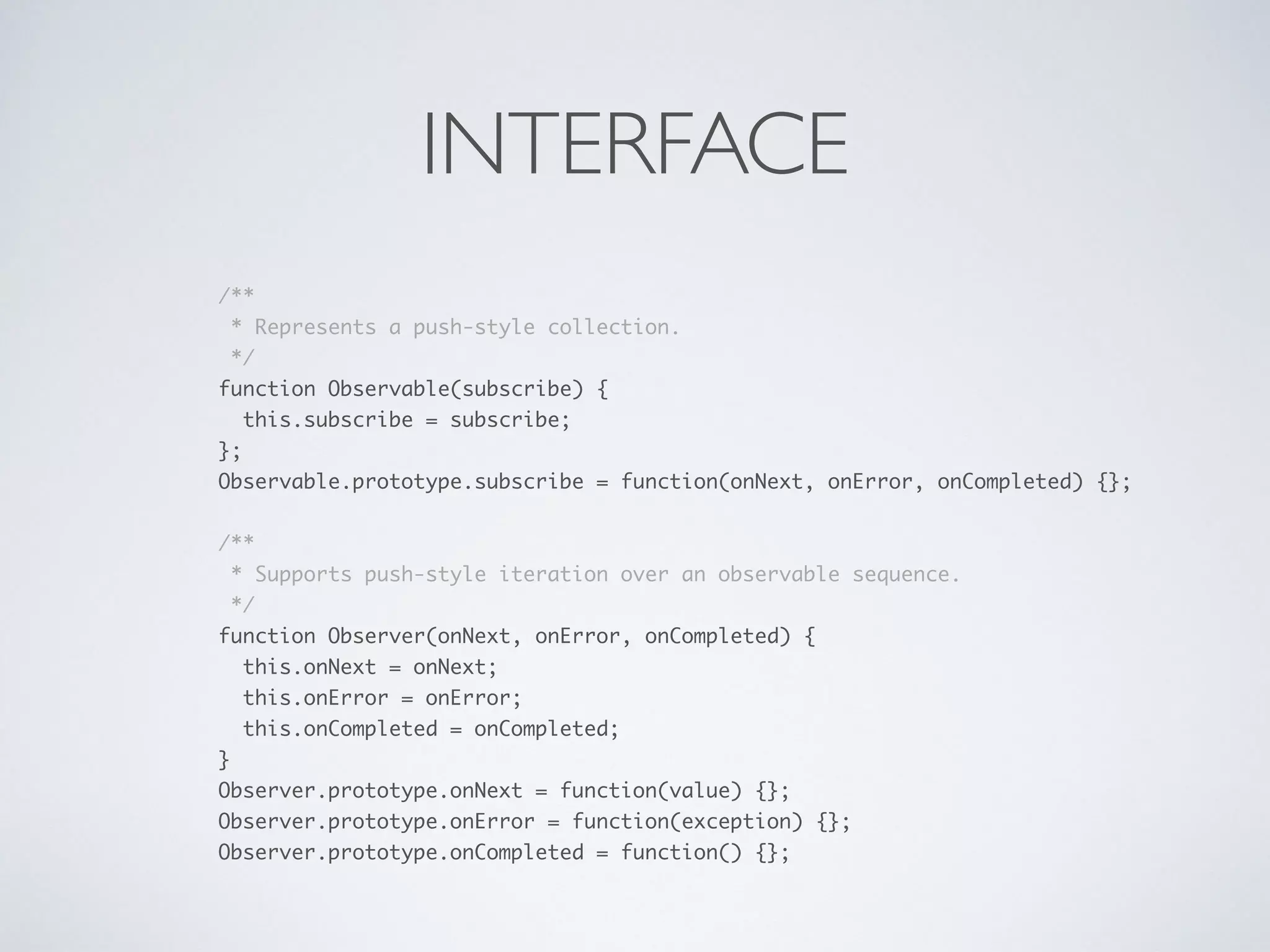 INTERFACE
/** 
* Represents a push-style collection. 
*/ 
function Observable(subscribe) { 
this.subscribe = subscribe; 
}; 
Observable.prototype.subscribe = function(onNext, onError, onCompleted) {}; 
 
/** 
* Supports push-style iteration over an observable sequence. 
*/ 
function Observer(onNext, onError, onCompleted) { 
this.onNext = onNext; 
this.onError = onError; 
this.onCompleted = onCompleted; 
} 
Observer.prototype.onNext = function(value) {}; 
Observer.prototype.onError = function(exception) {}; 
Observer.prototype.onCompleted = function() {};
 