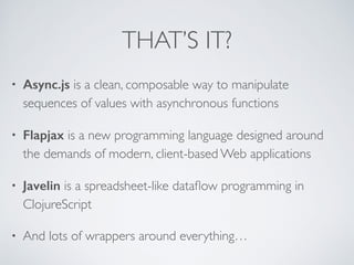 THAT’S IT?
• Async.js is a clean, composable way to manipulate
sequences of values with asynchronous functions	

• Flapjax is a new programming language designed around
the demands of modern, client-based Web applications	

• Javelin is a spreadsheet-like dataﬂow programming in
ClojureScript	

• And lots of wrappers around everything…
 