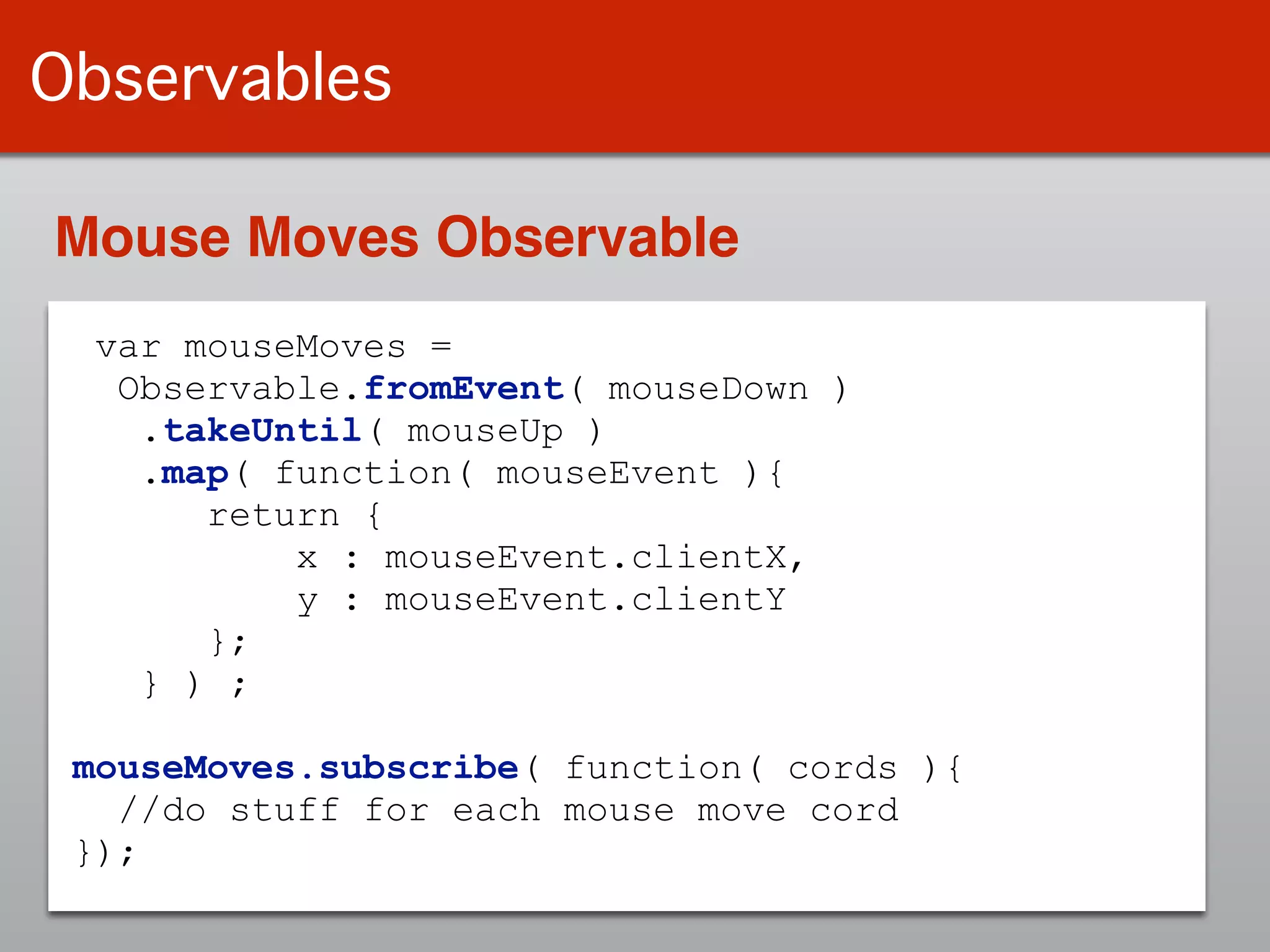 Observables
var mouseMoves =
Observable.fromEvent( mouseDown )
.takeUntil( mouseUp )
.map( function( mouseEvent ){
return {
x : mouseEvent.clientX,
y : mouseEvent.clientY
};
} ) ;
!
mouseMoves.subscribe( function( cords ){
//do stuff for each mouse move cord
});
Mouse Moves Observable
 