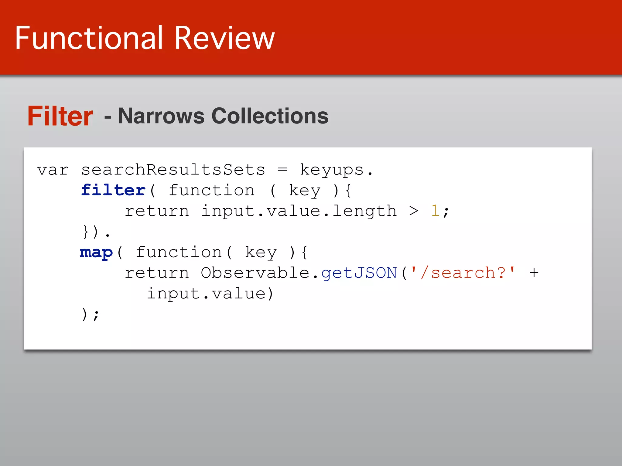 var searchResultsSets = keyups.
filter( function ( key ){
return input.value.length > 1;
}).
map( function( key ){
return Observable.getJSON('/search?' +
input.value)
);
Functional Review
Filter - Narrows Collections
 