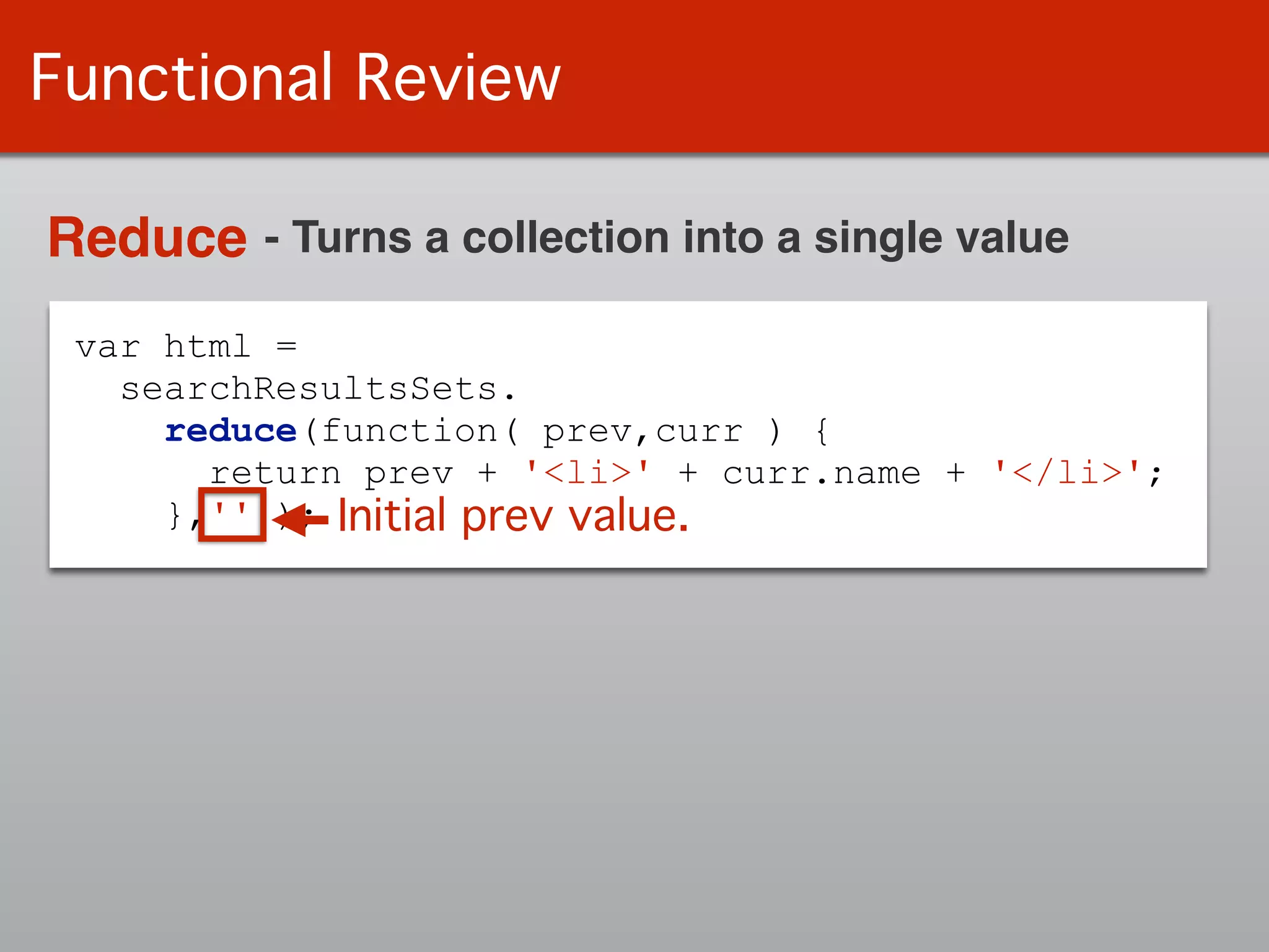 var html =
searchResultsSets.
reduce(function( prev,curr ) {
return prev + '<li>' + curr.name + '</li>';
},'' );
Functional Review
Reduce - Turns a collection into a single value
Initial prev value.
 
