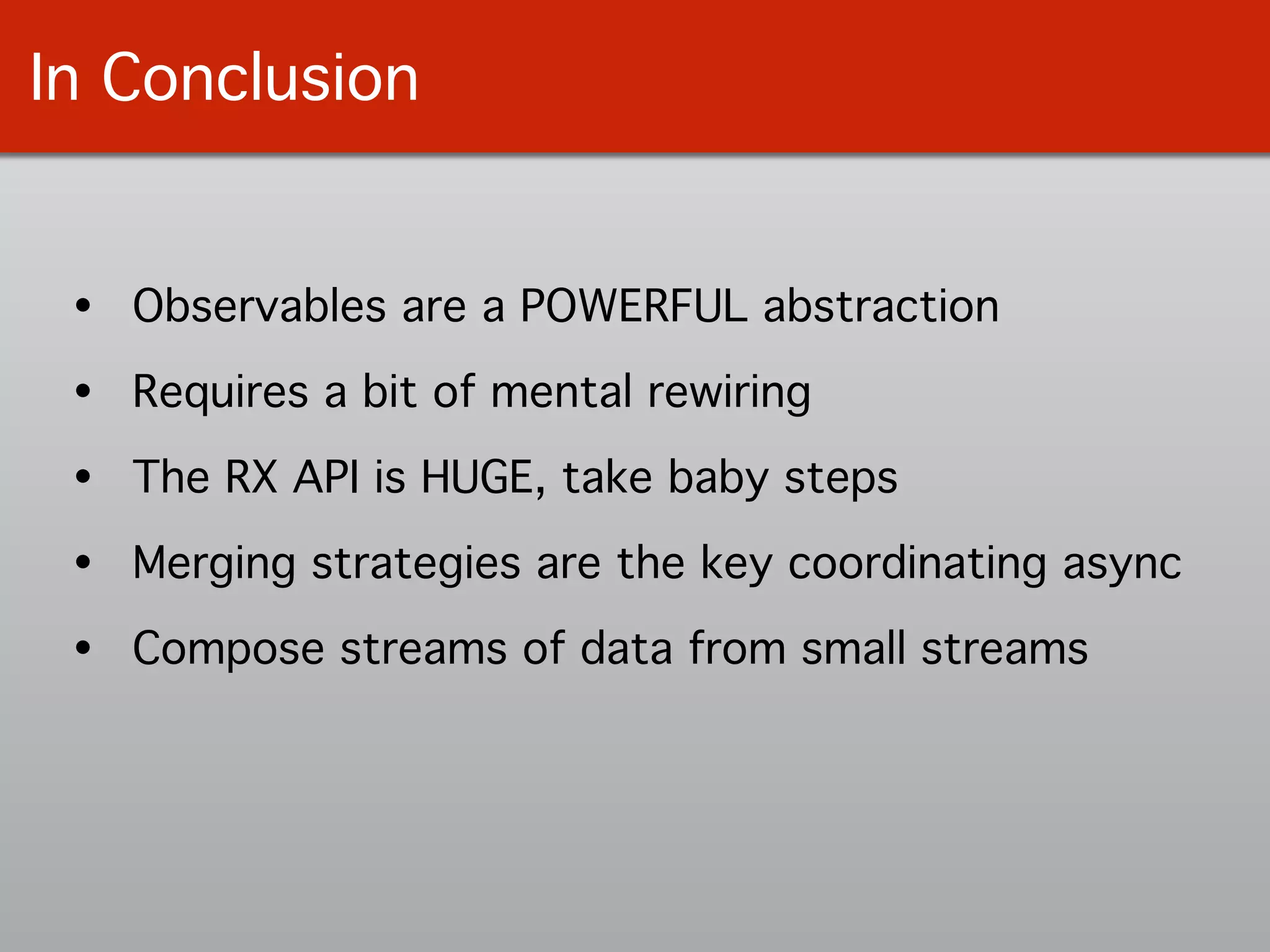 In Conclusion
• Observables are a POWERFUL abstraction!
• Requires a bit of mental rewiring!
• The RX API is HUGE, take baby steps!
• Merging strategies are the key coordinating async!
• Compose streams of data from small streams
 