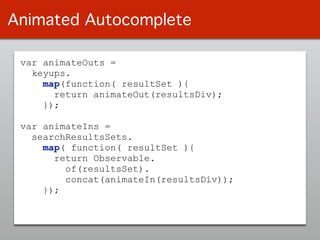var animateOuts =
keyups.
map(function( resultSet ){
return animateOut(resultsDiv);
});
!
var animateIns =
searchResultsSets.
map( function( resultSet ){
return Observable.
of(resultsSet).
concat(animateIn(resultsDiv));
});
Animated Autocomplete
 
