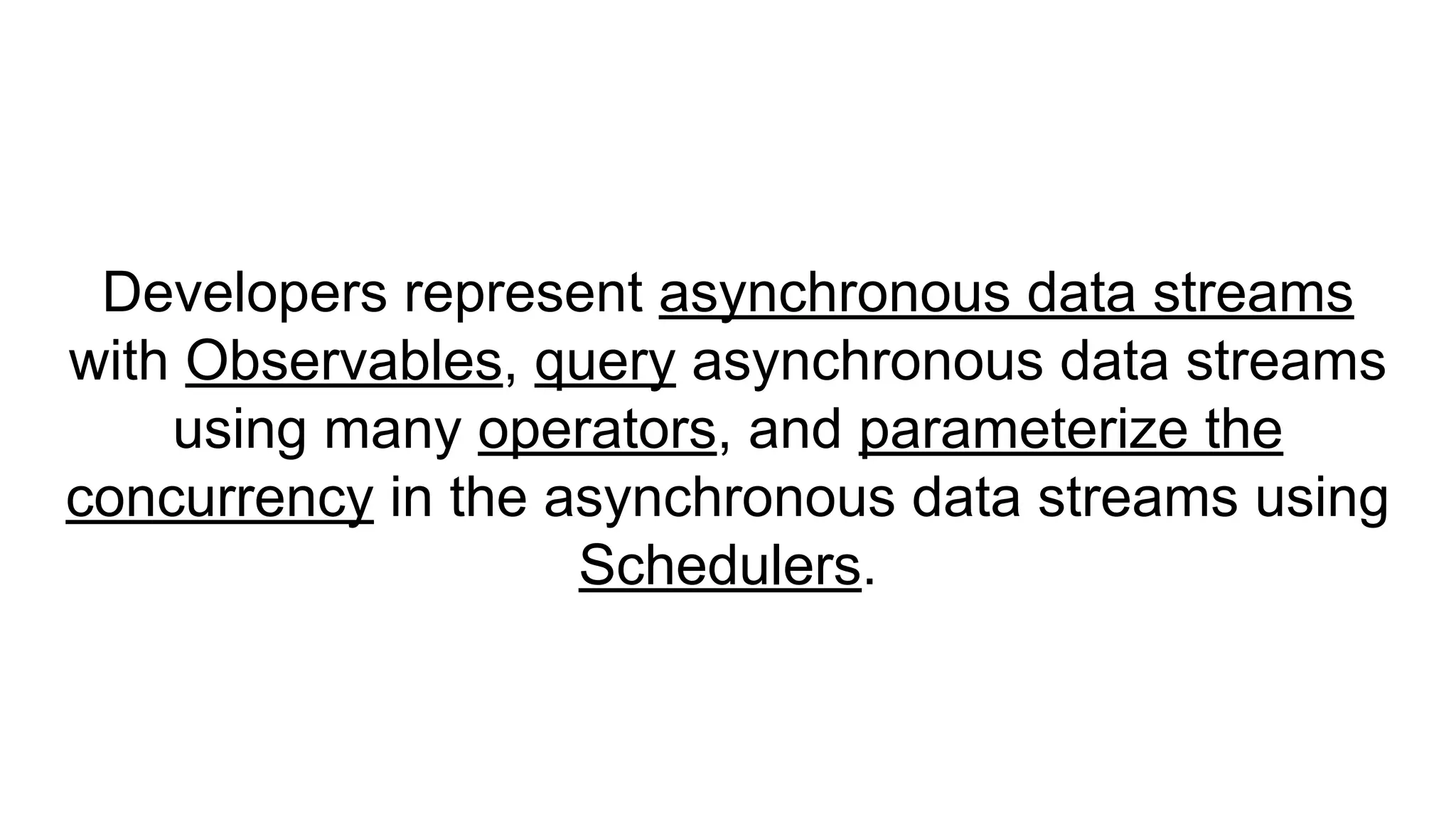 Developers represent asynchronous data streams
with Observables, query asynchronous data streams
using many operators, and parameterize the
concurrency in the asynchronous data streams using
Schedulers.
 
