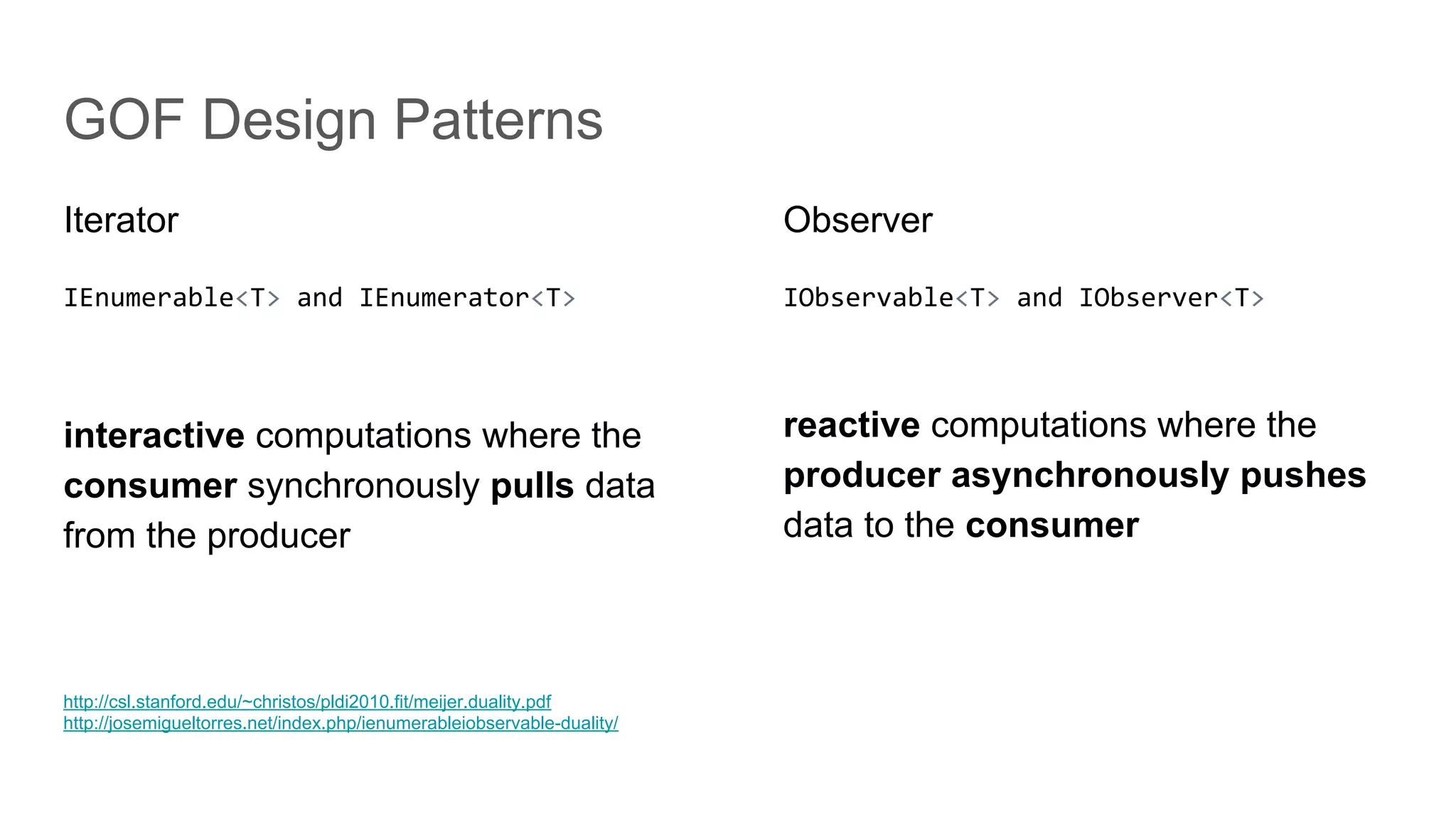 GOF Design Patterns
Iterator
IEnumerable<T> and IEnumerator<T>
interactive computations where the
consumer synchronously pulls data
from the producer
Observer
IObservable<T> and IObserver<T>
reactive computations where the
producer asynchronously pushes
data to the consumer
http://csl.stanford.edu/~christos/pldi2010.fit/meijer.duality.pdf
http://josemigueltorres.net/index.php/ienumerableiobservable-duality/
 