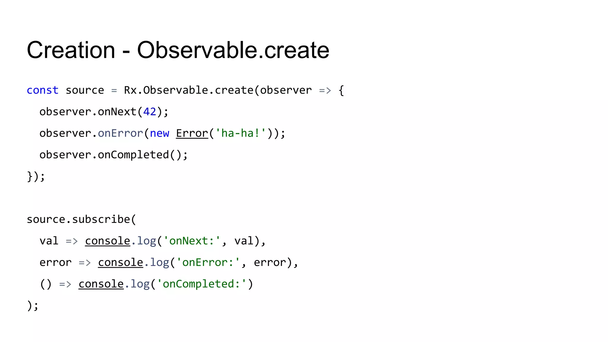 Creation - Observable.create
const source = Rx.Observable.create(observer => {
observer.onNext(42);
observer.onError(new Error('ha-ha!'));
observer.onCompleted();
});
source.subscribe(
val => console.log('onNext:', val),
error => console.log('onError:', error),
() => console.log('onCompleted:')
);
 