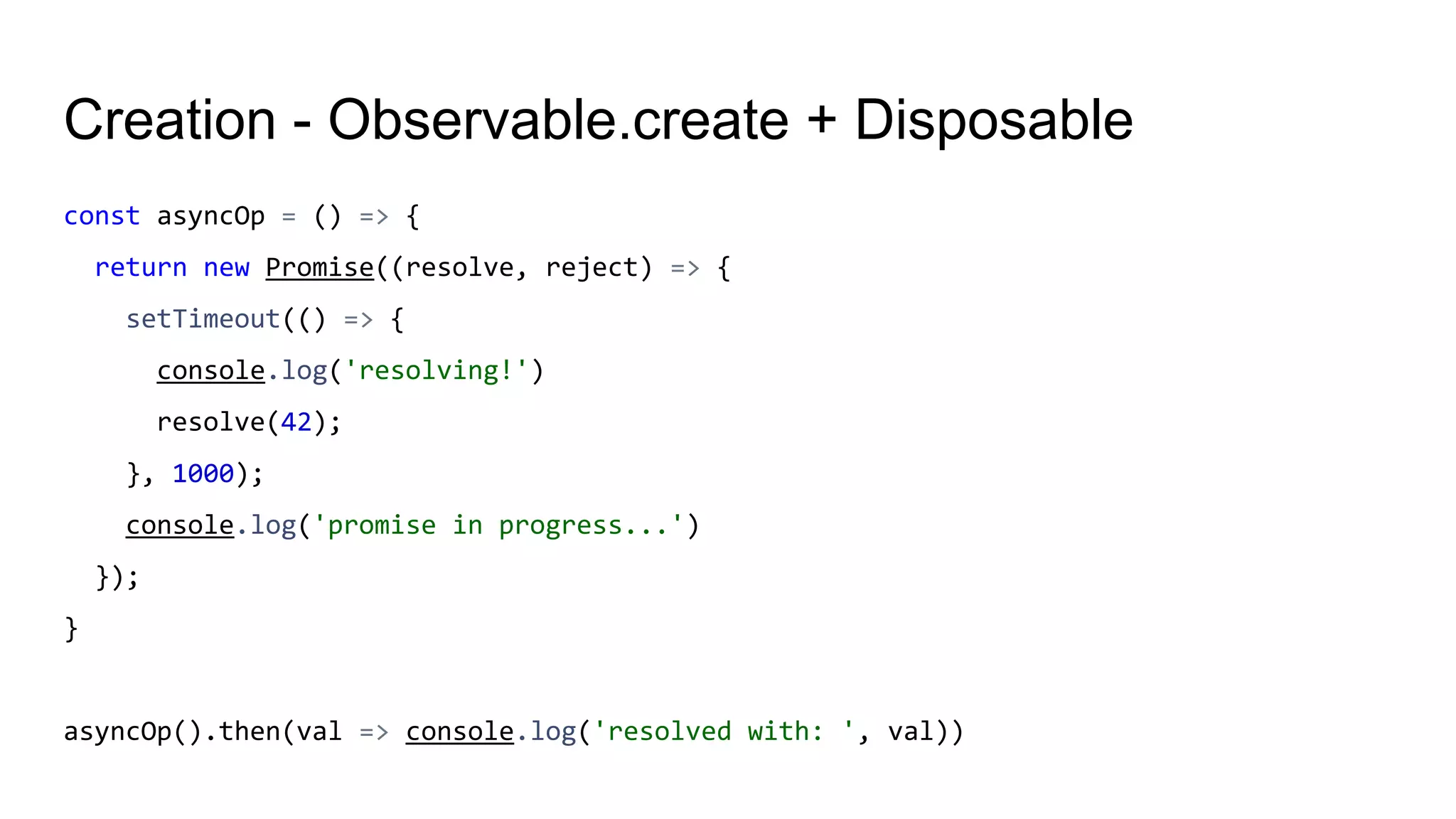 Creation - Observable.create + Disposable
const asyncOp = () => {
return new Promise((resolve, reject) => {
setTimeout(() => {
console.log('resolving!')
resolve(42);
}, 1000);
console.log('promise in progress...')
});
}
asyncOp().then(val => console.log('resolved with: ', val))
 