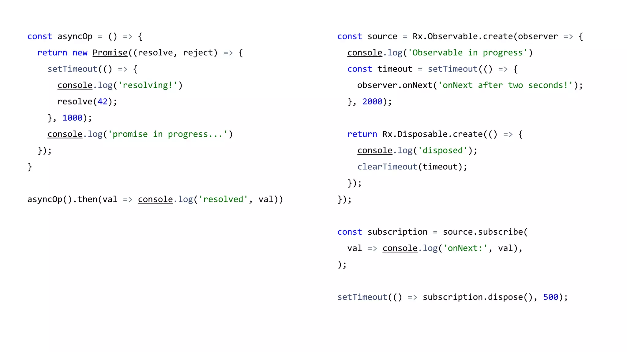 const asyncOp = () => {
return new Promise((resolve, reject) => {
setTimeout(() => {
console.log('resolving!')
resolve(42);
}, 1000);
console.log('promise in progress...')
});
}
asyncOp().then(val => console.log('resolved', val))
const source = Rx.Observable.create(observer => {
console.log('Observable in progress')
const timeout = setTimeout(() => {
observer.onNext('onNext after two seconds!');
}, 2000);
return Rx.Disposable.create(() => {
console.log('disposed');
clearTimeout(timeout);
});
});
const subscription = source.subscribe(
val => console.log('onNext:', val),
);
setTimeout(() => subscription.dispose(), 500);
 