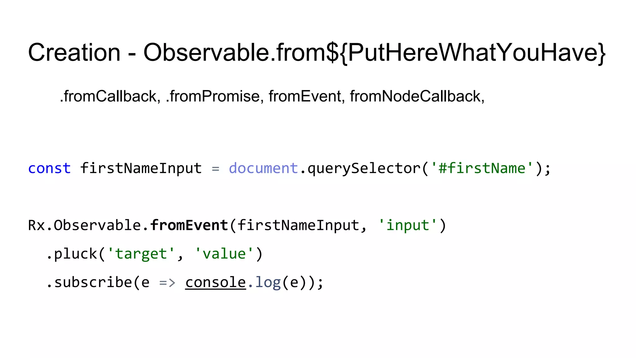 Creation - Observable.from${PutHereWhatYouHave}
.fromCallback, .fromPromise, fromEvent, fromNodeCallback,
const firstNameInput = document.querySelector('#firstName');
Rx.Observable.fromEvent(firstNameInput, 'input')
.pluck('target', 'value')
.subscribe(e => console.log(e));
 